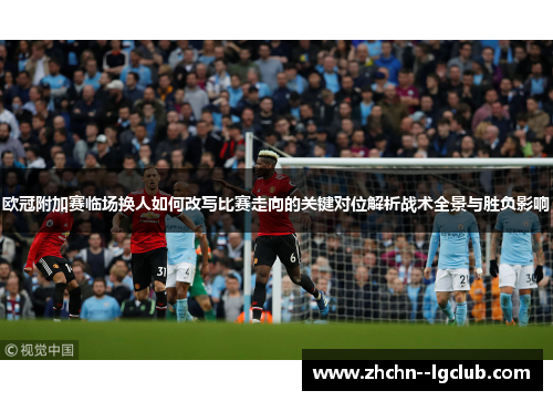 欧冠附加赛临场换人如何改写比赛走向的关键对位解析战术全景与胜负影响 欧冠附加赛临场换人如何改写比赛走向的关键对位解析战术全景与胜负影响