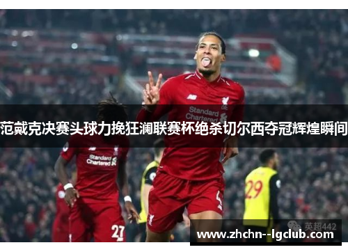 范戴克决赛头球力挽狂澜联赛杯绝杀切尔西夺冠辉煌瞬间