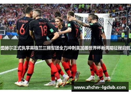 图赫尔正式执掌英格兰三狮军团全力冲刺美加墨世界杯新周期征程启航 图赫尔正式执掌英格兰三狮军团全力冲刺美加墨世界杯新周期征程启航