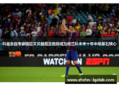 科曼亲自考察格拉文贝赫直言他将成为荷兰队未来十年中场基石核心 科曼亲自考察格拉文贝赫直言他将成为荷兰队未来十年中场基石核心